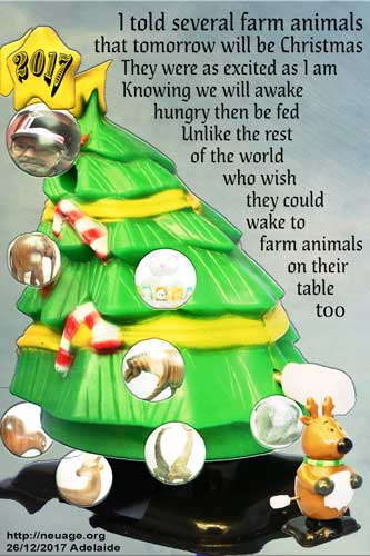 I told several farm animals that tomorrow would be Christmas
They were as excited as I am
Knowing we will awake hungry
then be fed
Unlike lots of the rest of the world
who wish they could wake to farm animals 
on their table
too
